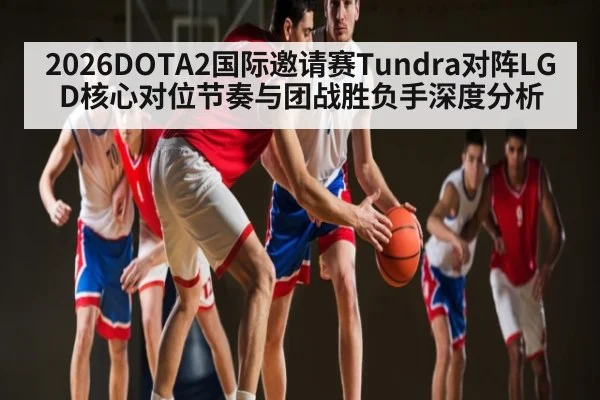 2026DOTA2国际邀请赛Tundra对阵LGD核心对位节奏与团战胜负手深度分析