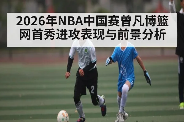 2026年NBA中国赛曾凡博篮网首秀进攻表现与前景分析